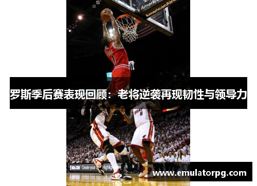 罗斯季后赛表现回顾：老将逆袭再现韧性与领导力