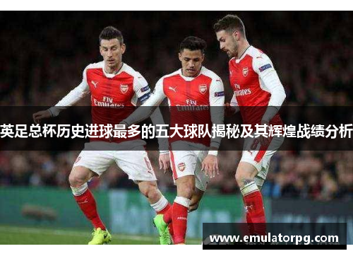 英足总杯历史进球最多的五大球队揭秘及其辉煌战绩分析
