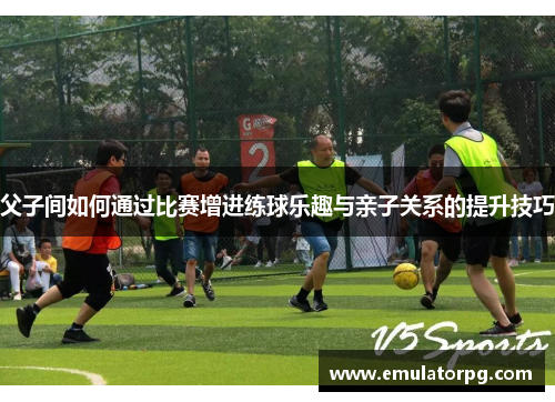 父子间如何通过比赛增进练球乐趣与亲子关系的提升技巧