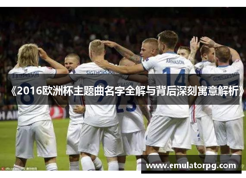 《2016欧洲杯主题曲名字全解与背后深刻寓意解析》