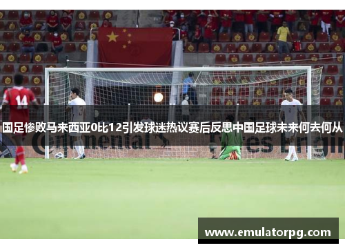 国足惨败马来西亚0比12引发球迷热议赛后反思中国足球未来何去何从