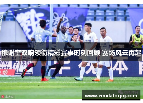 穆谢奎双响领衔精彩赛事时刻回顾 赛场风云再起