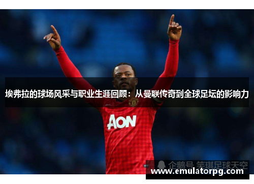埃弗拉的球场风采与职业生涯回顾：从曼联传奇到全球足坛的影响力