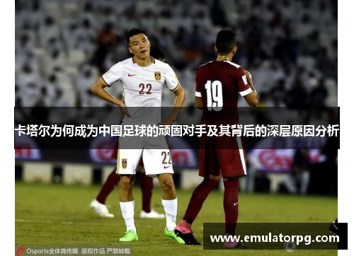 卡塔尔为何成为中国足球的顽固对手及其背后的深层原因分析 卡塔尔为何成为中国足球的顽固对手及其背后的深层原因分析
