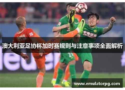 澳大利亚足协杯加时赛规则与注意事项全面解析