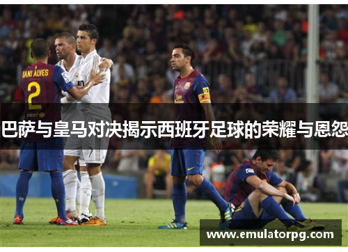 巴萨与皇马对决揭示西班牙足球的荣耀与恩怨 巴萨与皇马对决揭示西班牙足球的荣耀与恩怨